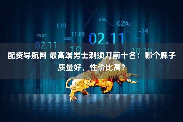 配资导航网 最高端男士剃须刀前十名：哪个牌子质量好，性价比高？