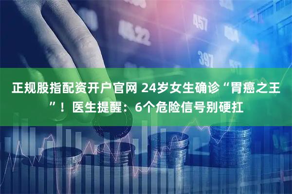 正规股指配资开户官网 24岁女生确诊“胃癌之王”！医生提醒：6个危险信号别硬扛