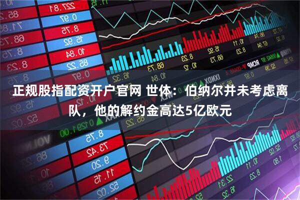 正规股指配资开户官网 世体：伯纳尔并未考虑离队，他的解约金高达5亿欧元