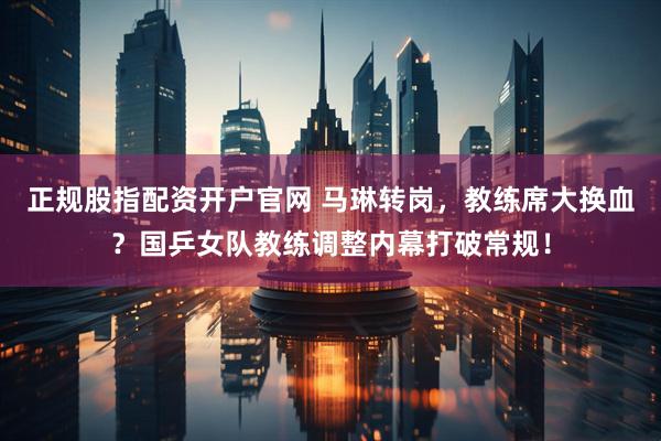 正规股指配资开户官网 马琳转岗，教练席大换血？国乒女队教练调整内幕打破常规！