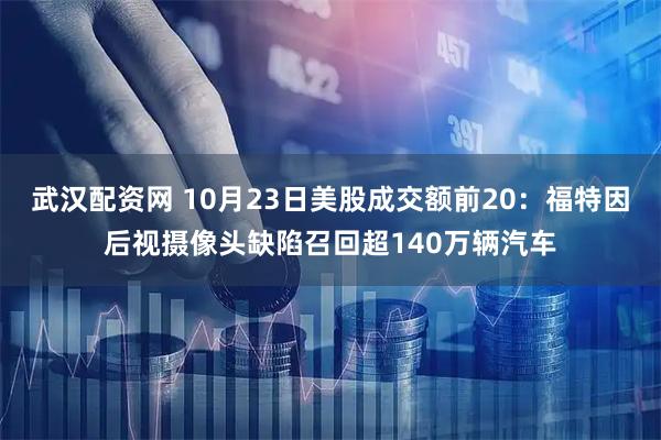 武汉配资网 10月23日美股成交额前20:福特因后视摄像头缺陷召回超140万辆汽车