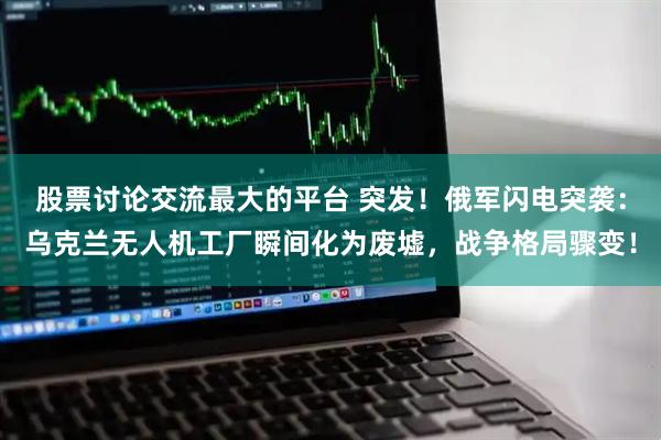 股票讨论交流最大的平台 突发！俄军闪电突袭：乌克兰无人机工厂瞬间化为废墟，战争格局骤变！