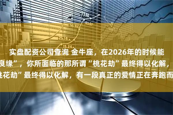 实盘配资公司查询 金牛座，在2026年的时候能遇上被喻为可带来“金玉良缘”，你所面临的那所谓“桃花劫”最终得以化解，有一段真正的爱情正在奔跑而来！