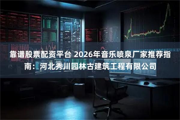 靠谱股票配资平台 2026年音乐喷泉厂家推荐指南：河北秀川园林古建筑工程有限公司