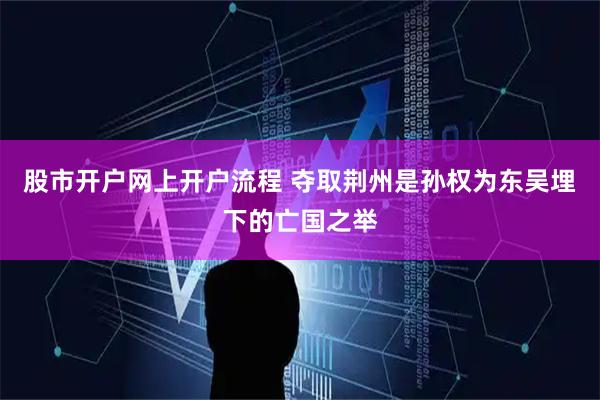 股市开户网上开户流程 夺取荆州是孙权为东吴埋下的亡国之举