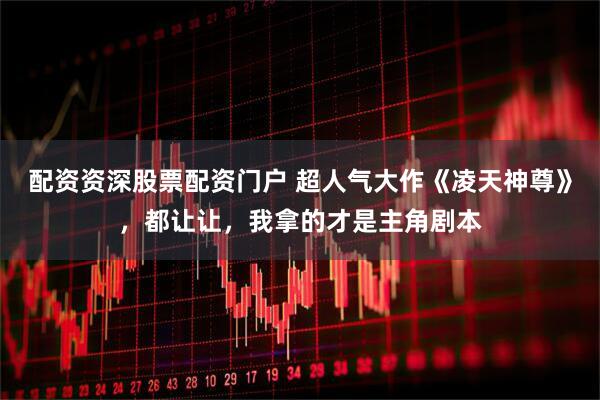 配资资深股票配资门户 超人气大作《凌天神尊》，都让让，我拿的才是主角剧本