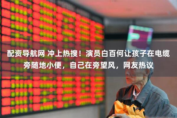 配资导航网 冲上热搜！演员白百何让孩子在电缆旁随地小便，自己在旁望风，网友热议