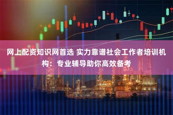 网上配资知识网首选 实力靠谱社会工作者培训机构：专业辅导助你高效备考
