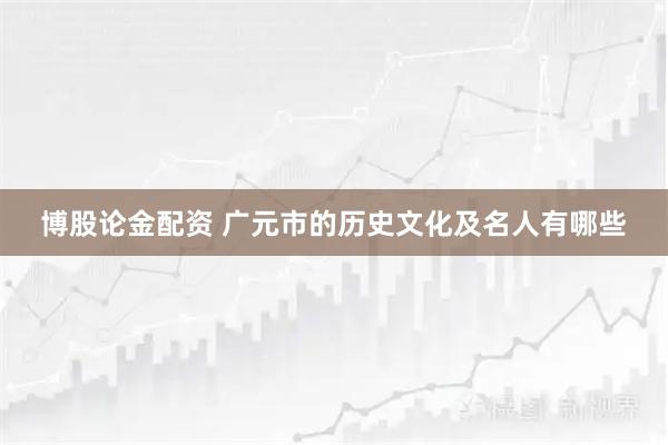 博股论金配资 广元市的历史文化及名人有哪些