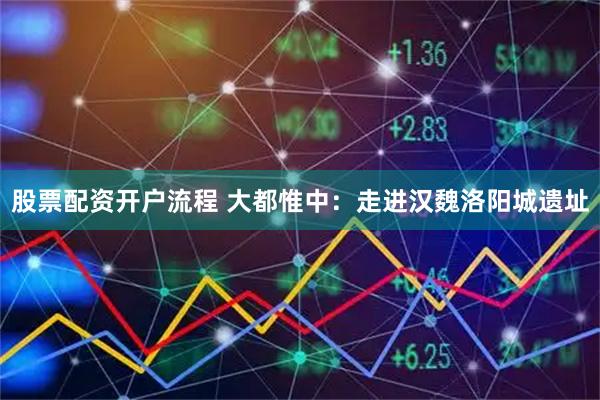 股票配资开户流程 大都惟中：走进汉魏洛阳城遗址