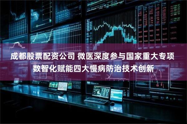 成都股票配资公司 微医深度参与国家重大专项 数智化赋能四大慢病防治技术创新