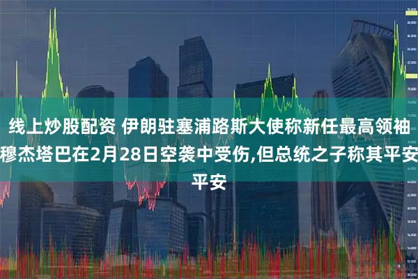 线上炒股配资 伊朗驻塞浦路斯大使称新任最高领袖穆杰塔巴在2月28日空袭中受伤,但总统之子称其平安
