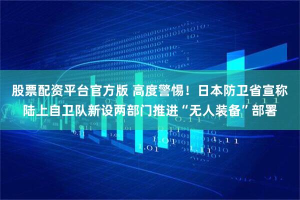 股票配资平台官方版 高度警惕！日本防卫省宣称陆上自卫队新设两部门推进“无人装备”部署