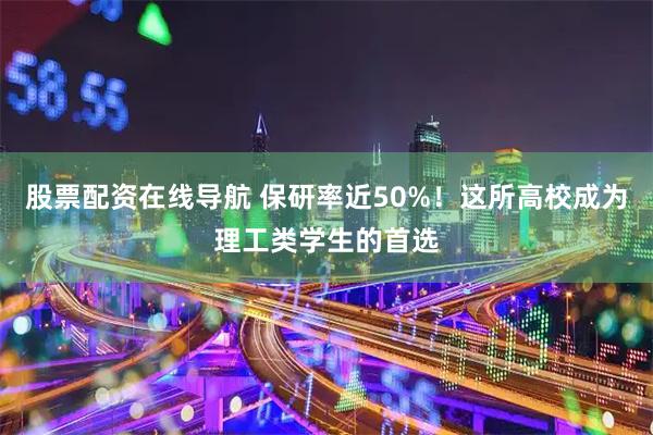 股票配资在线导航 保研率近50%！这所高校成为理工类学生的首选