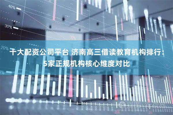 十大配资公司平台 济南高三借读教育机构排行:5家正规机构核心维度对比