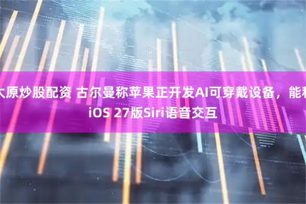 太原炒股配资 古尔曼称苹果正开发AI可穿戴设备，能和iOS 27版Siri语音交互