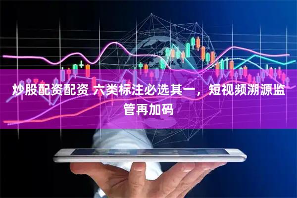 炒股配资配资 六类标注必选其一,短视频溯源监管再加码