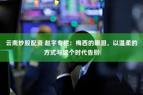 云南炒股配资 赵宇专栏：梅西的眼泪，以温柔的方式与这个时代告别