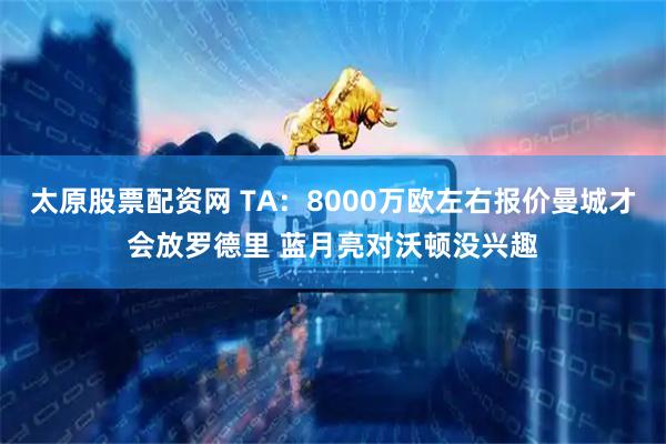 太原股票配资网 TA：8000万欧左右报价曼城才会放罗德里 蓝月亮对沃顿没兴趣