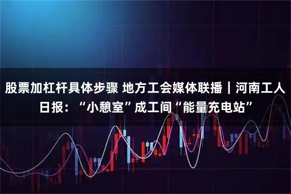 股票加杠杆具体步骤 地方工会媒体联播｜河南工人日报：“小憩室”成工间“能量充电站”
