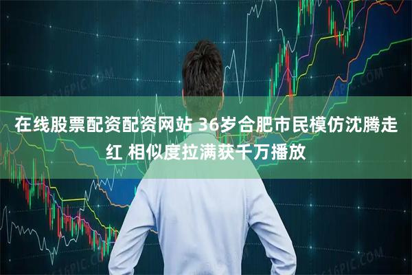 在线股票配资配资网站 36岁合肥市民模仿沈腾走红 相似度拉满获千万播放