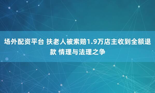 场外配资平台 扶老人被索赔1.9万店主收到全额退款 情理与法理之争