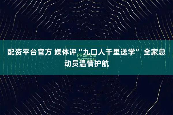 配资平台官方 媒体评“九口人千里送学” 全家总动员温情护航